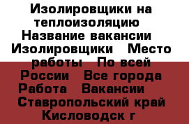 Изолировщики на теплоизоляцию › Название вакансии ­ Изолировщики › Место работы ­ По всей России - Все города Работа » Вакансии   . Ставропольский край,Кисловодск г.